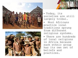 • Today, its
societies are still
largely tribal.
• Most Africans
practice local
traditions sprung
from different
religious systems.
• There are hundreds
of local religions
in Africa because
each ethnic group
has its own set of
beliefs and
practices.
 