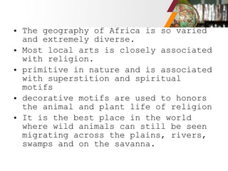 • The geography of Africa is so varied
and extremely diverse.
• Most local arts is closely associated
with religion.
• primitive in nature and is associated
with superstition and spiritual
motifs
• decorative motifs are used to honors
the animal and plant life of religion
• It is the best place in the world
where wild animals can still be seen
migrating across the plains, rivers,
swamps and on the savanna.
 
