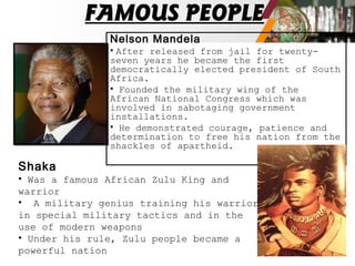FAMOUS PEOPLE
Nelson Mandela
• After released from jail for twenty-
seven years he became the first
democratically elected president of South
Africa.
• Founded the military wing of the
African National Congress which was
involved in sabotaging government
installations.
• He demonstrated courage, patience and
determination to free his nation from the
shackles of apartheid.
Shaka
• Was a famous African Zulu King and
warrior
• A military genius training his warriors
in special military tactics and in the
use of modern weapons
• Under his rule, Zulu people became a
powerful nation
 