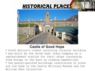 HISTORICAL PLACES
Castle of Good Hope
• South Africa’s oldest surviving colonial building
• was built by the Dutch East India Company as a
replenishment station for their ships journeying
from Europe to the East on trading expeditions
• the pastel-painted buildings constructed of stone
are now home to the Castle Military Museum and the
William Fehr Collection
 