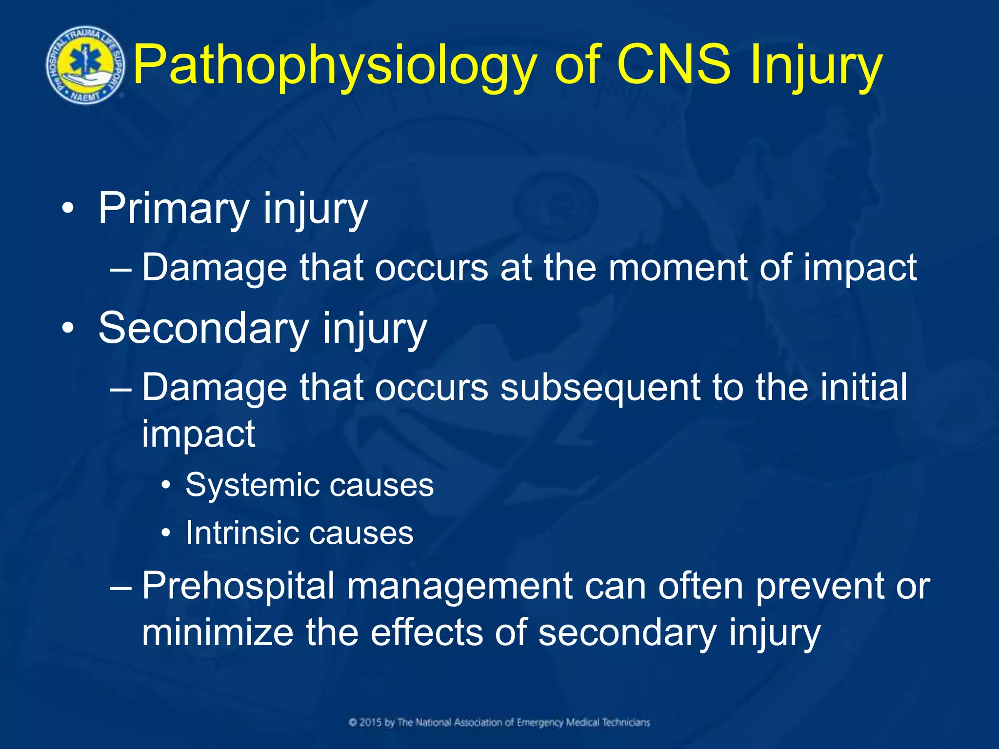 Pathophysiology of CNS Injury
• Primary injury
– Damage that occurs at the moment of impact
• Secondary injury
– Damage that occurs subsequent to the initial
impact
• Systemic causes
• Intrinsic causes
– Prehospital management can often prevent or
minimize the effects of secondary injury
 
