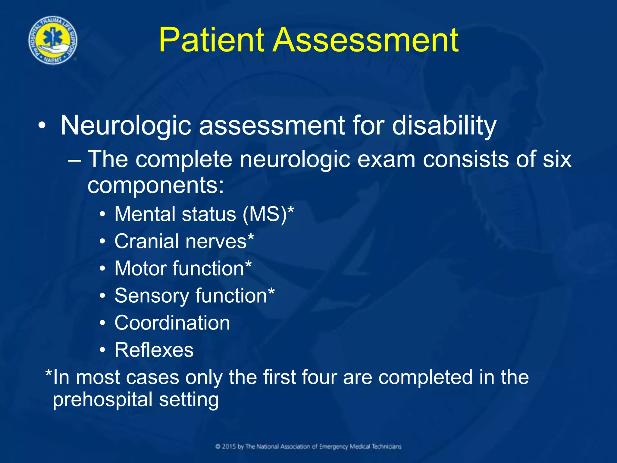 Patient Assessment
• Neurologic assessment for disability
– The complete neurologic exam consists of six
components:
• Mental status (MS)*
• Cranial nerves*
• Motor function*
• Sensory function*
• Coordination
• Reflexes
*In most cases only the first four are completed in the
prehospital setting
 
