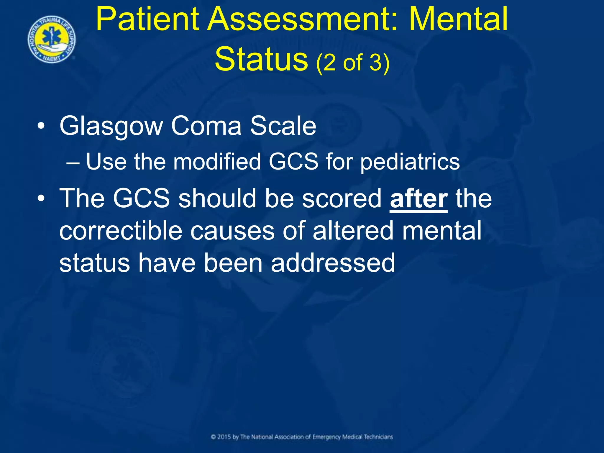 • Glasgow Coma Scale
– Use the modified GCS for pediatrics
• The GCS should be scored after the
correctible causes of altered mental
status have been addressed
Patient Assessment: Mental
Status (2 of 3)
 
