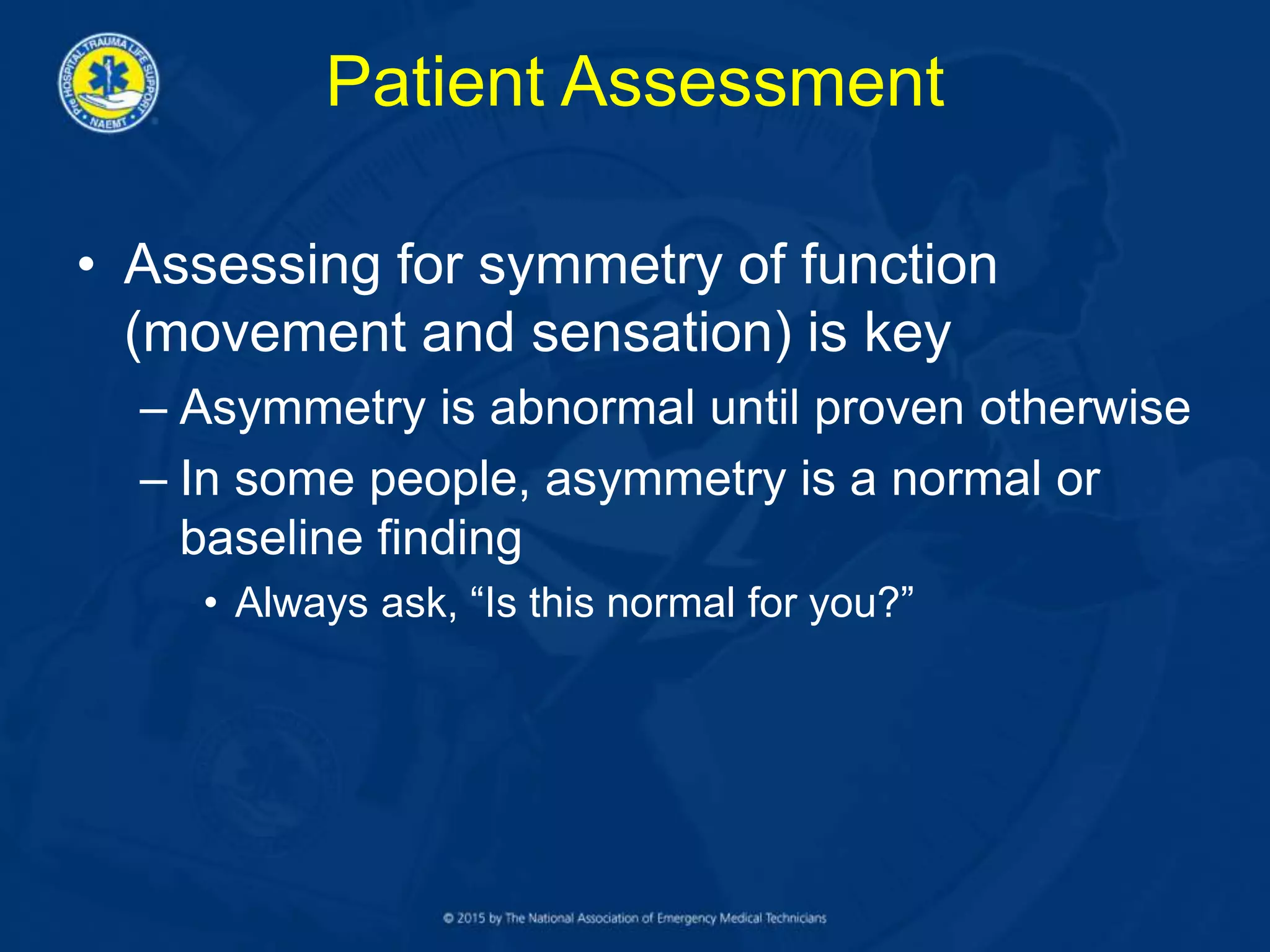 Patient Assessment
• Assessing for symmetry of function
(movement and sensation) is key
– Asymmetry is abnormal until proven otherwise
– In some people, asymmetry is a normal or
baseline finding
• Always ask, “Is this normal for you?”
 