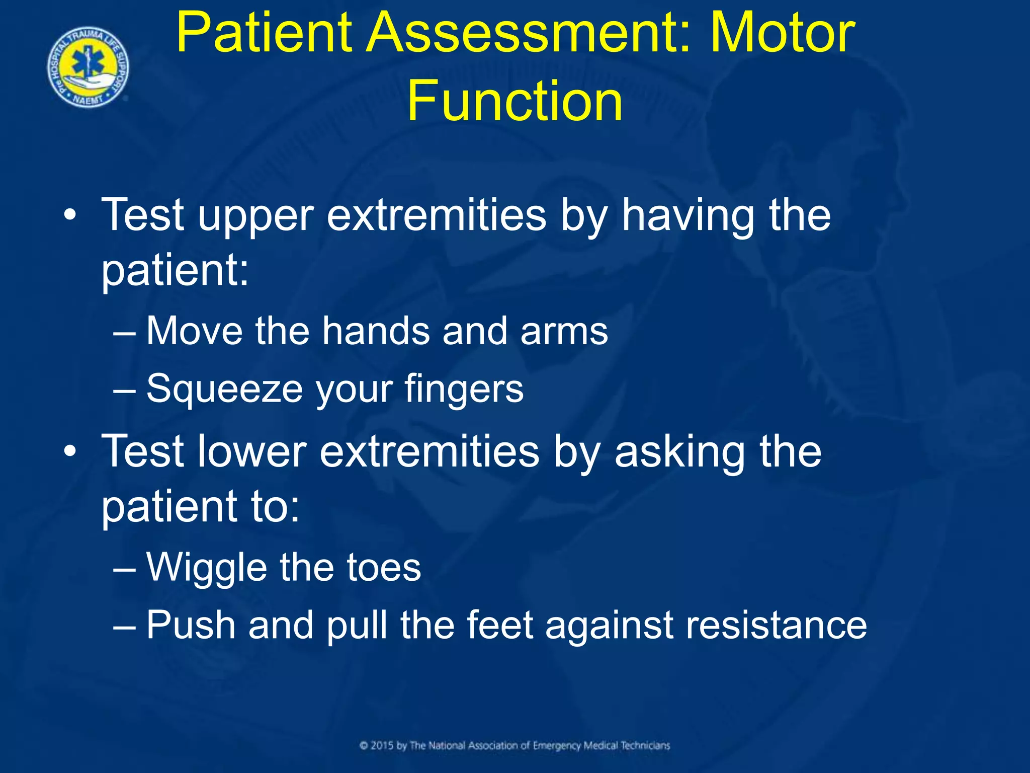 Patient Assessment: Motor
Function
• Test upper extremities by having the
patient:
– Move the hands and arms
– Squeeze your fingers
• Test lower extremities by asking the
patient to:
– Wiggle the toes
– Push and pull the feet against resistance
 
