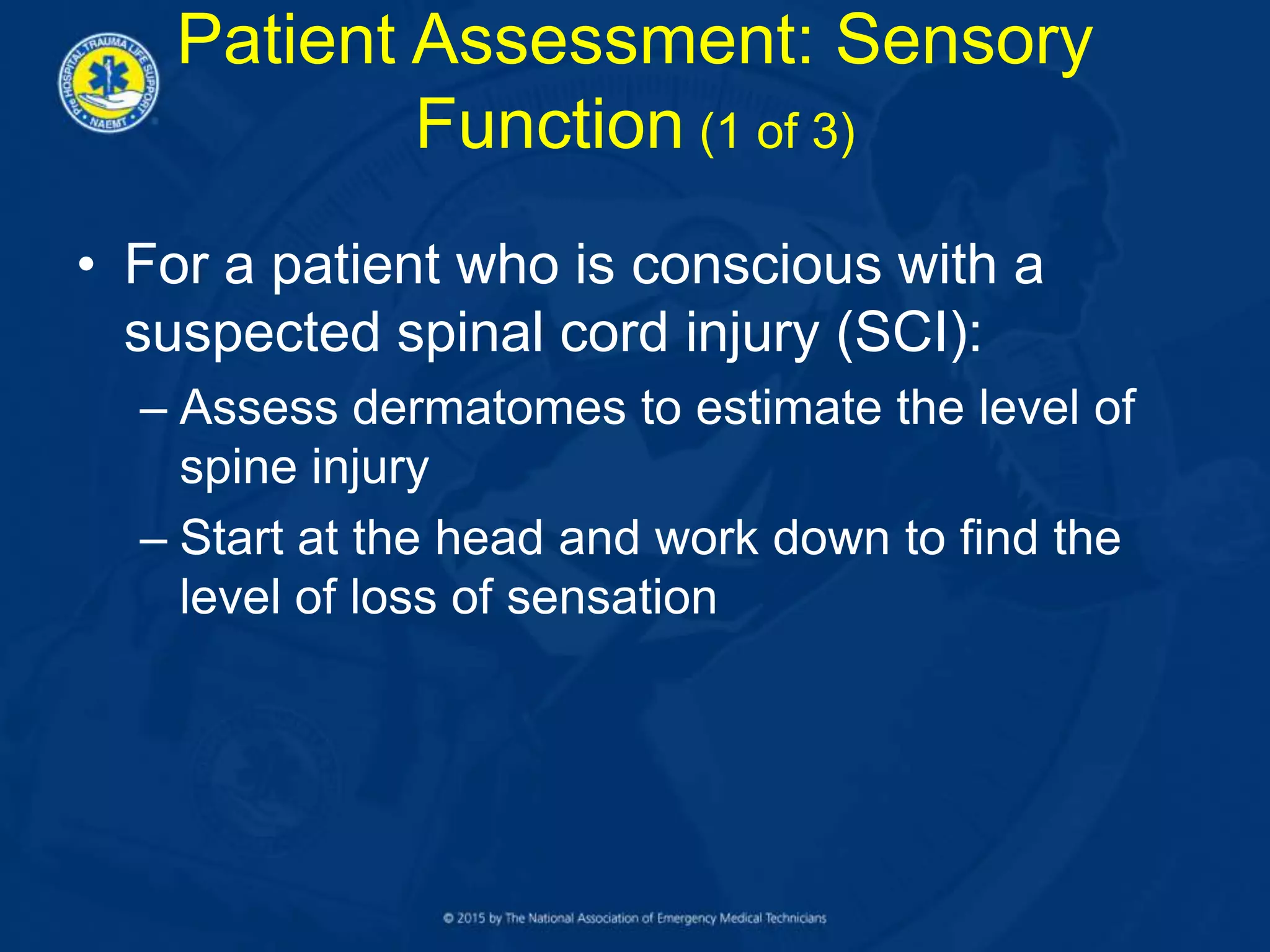 Patient Assessment: Sensory
Function (1 of 3)
• For a patient who is conscious with a
suspected spinal cord injury (SCI):
– Assess dermatomes to estimate the level of
spine injury
– Start at the head and work down to find the
level of loss of sensation
 