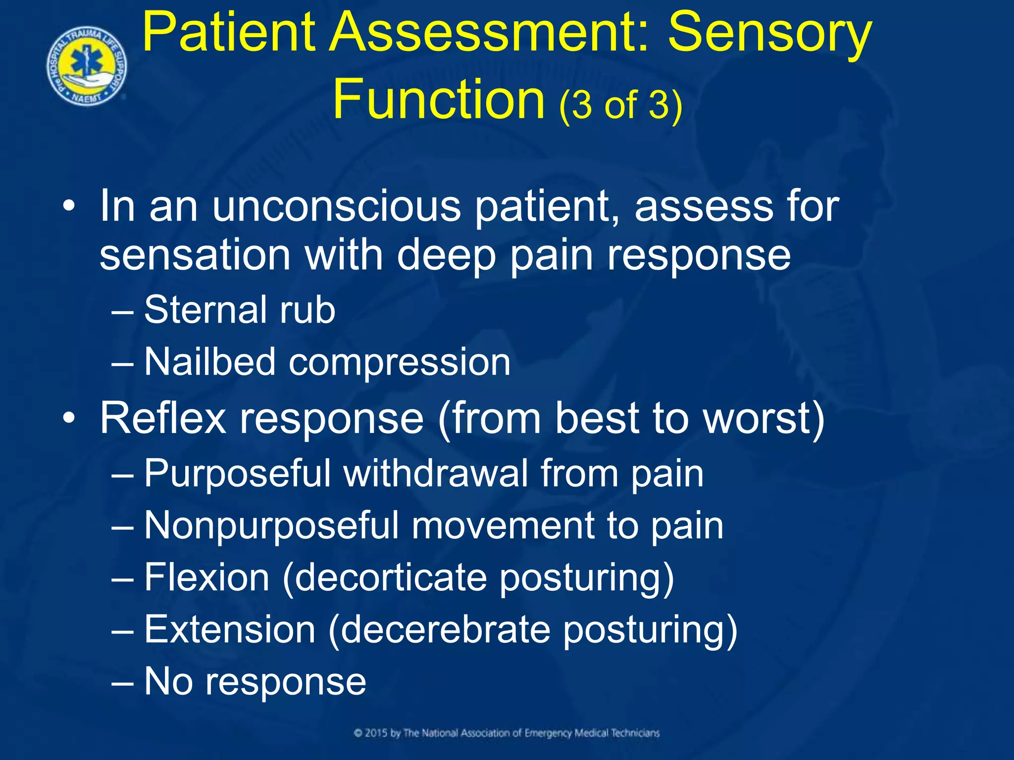 • In an unconscious patient, assess for
sensation with deep pain response
– Sternal rub
– Nailbed compression
• Reflex response (from best to worst)
– Purposeful withdrawal from pain
– Nonpurposeful movement to pain
– Flexion (decorticate posturing)
– Extension (decerebrate posturing)
– No response
Patient Assessment: Sensory
Function (3 of 3)
 