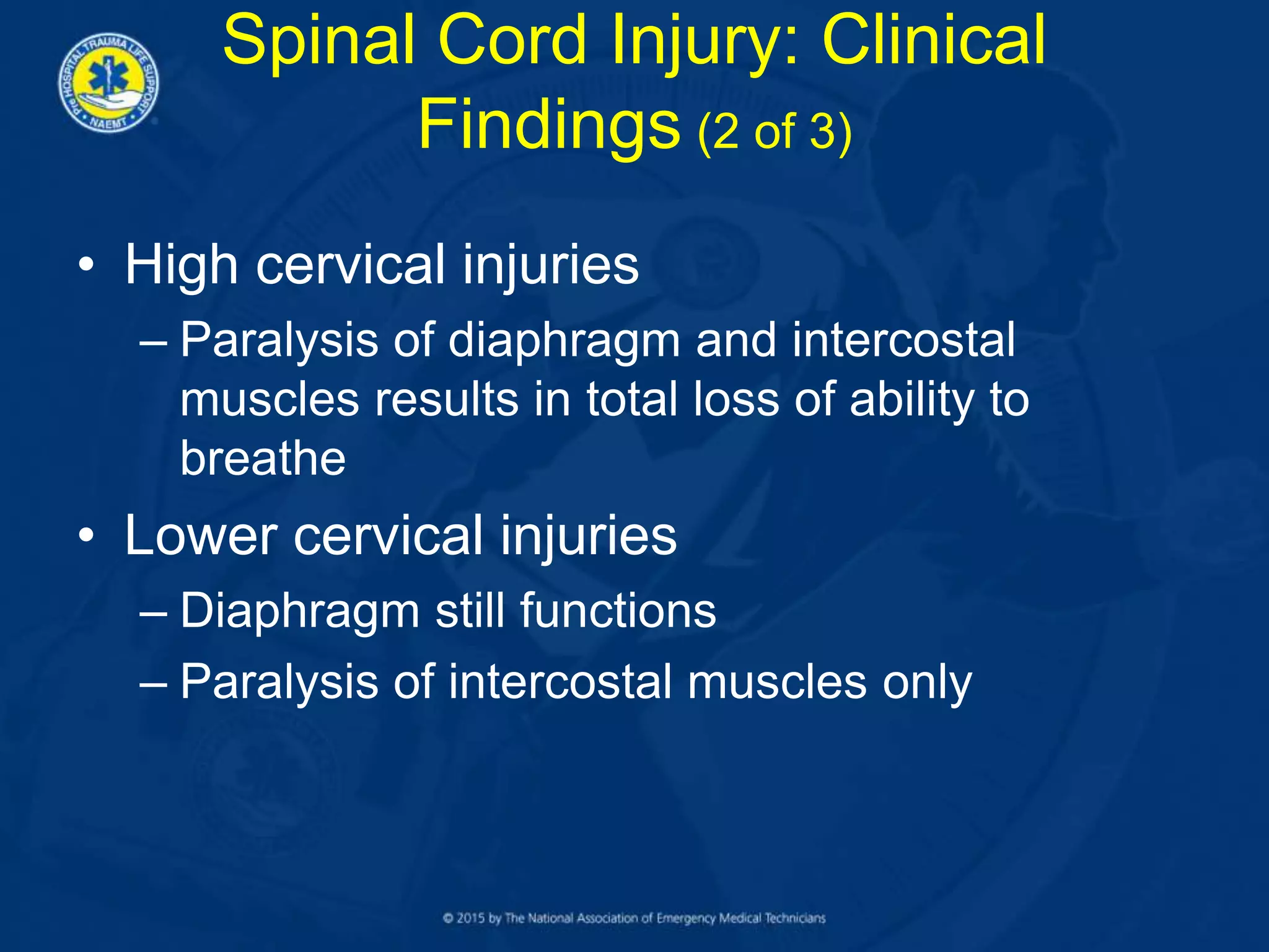 • High cervical injuries
– Paralysis of diaphragm and intercostal
muscles results in total loss of ability to
breathe
• Lower cervical injuries
– Diaphragm still functions
– Paralysis of intercostal muscles only
Spinal Cord Injury: Clinical
Findings (2 of 3)
 