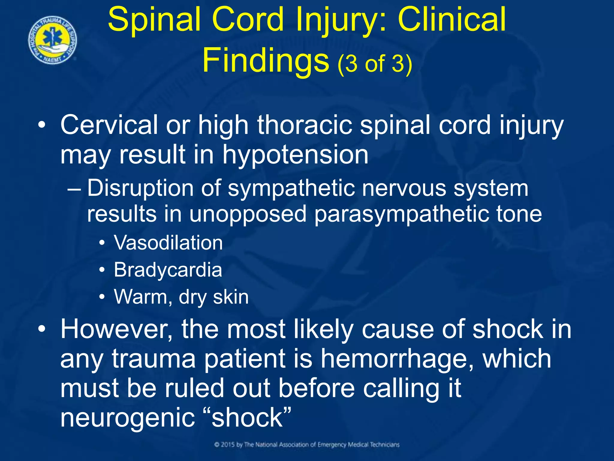• Cervical or high thoracic spinal cord injury
may result in hypotension
– Disruption of sympathetic nervous system
results in unopposed parasympathetic tone
• Vasodilation
• Bradycardia
• Warm, dry skin
• However, the most likely cause of shock in
any trauma patient is hemorrhage, which
must be ruled out before calling it
neurogenic “shock”
Spinal Cord Injury: Clinical
Findings (3 of 3)
 