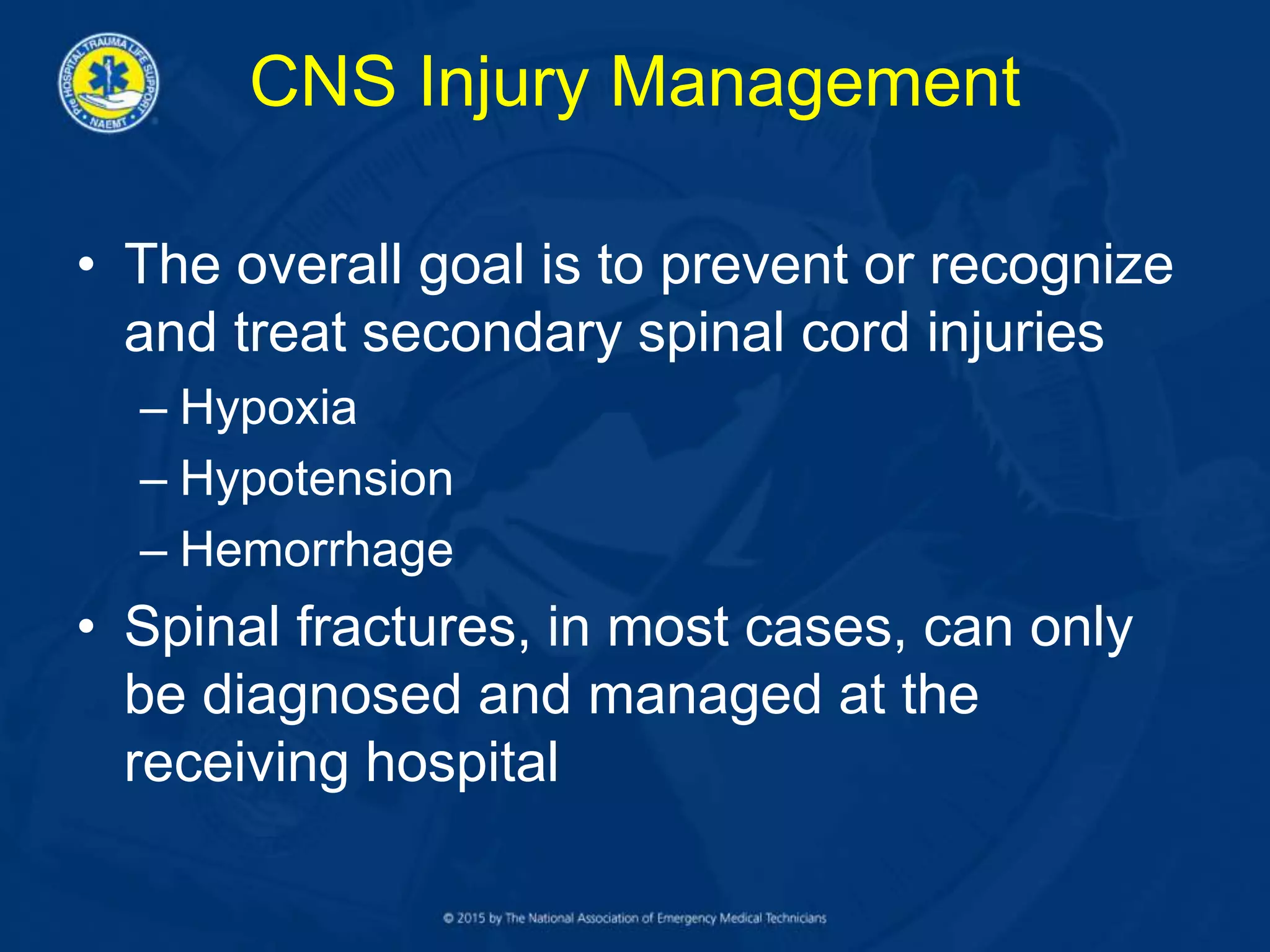 CNS Injury Management
• The overall goal is to prevent or recognize
and treat secondary spinal cord injuries
– Hypoxia
– Hypotension
– Hemorrhage
• Spinal fractures, in most cases, can only
be diagnosed and managed at the
receiving hospital
 