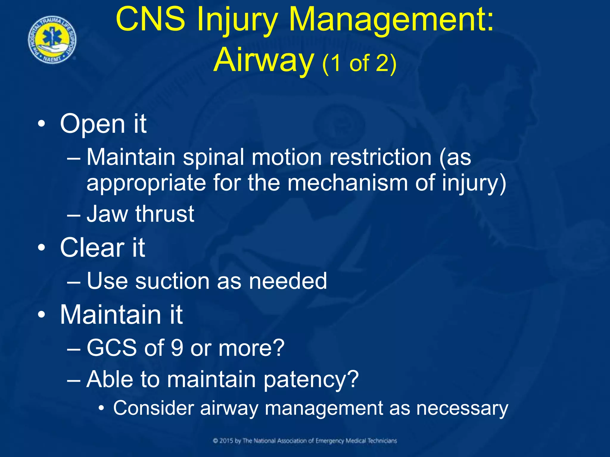 CNS Injury Management:
Airway (1 of 2)
• Open it
– Maintain spinal motion restriction (as
appropriate for the mechanism of injury)
– Jaw thrust
• Clear it
– Use suction as needed
• Maintain it
– GCS of 9 or more?
– Able to maintain patency?
• Consider airway management as necessary
 
