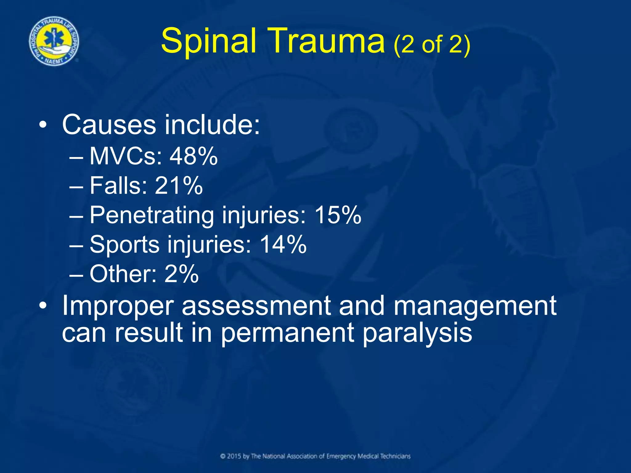 Spinal Trauma (2 of 2)
• Causes include:
– MVCs: 48%
– Falls: 21%
– Penetrating injuries: 15%
– Sports injuries: 14%
– Other: 2%
• Improper assessment and management
can result in permanent paralysis
 