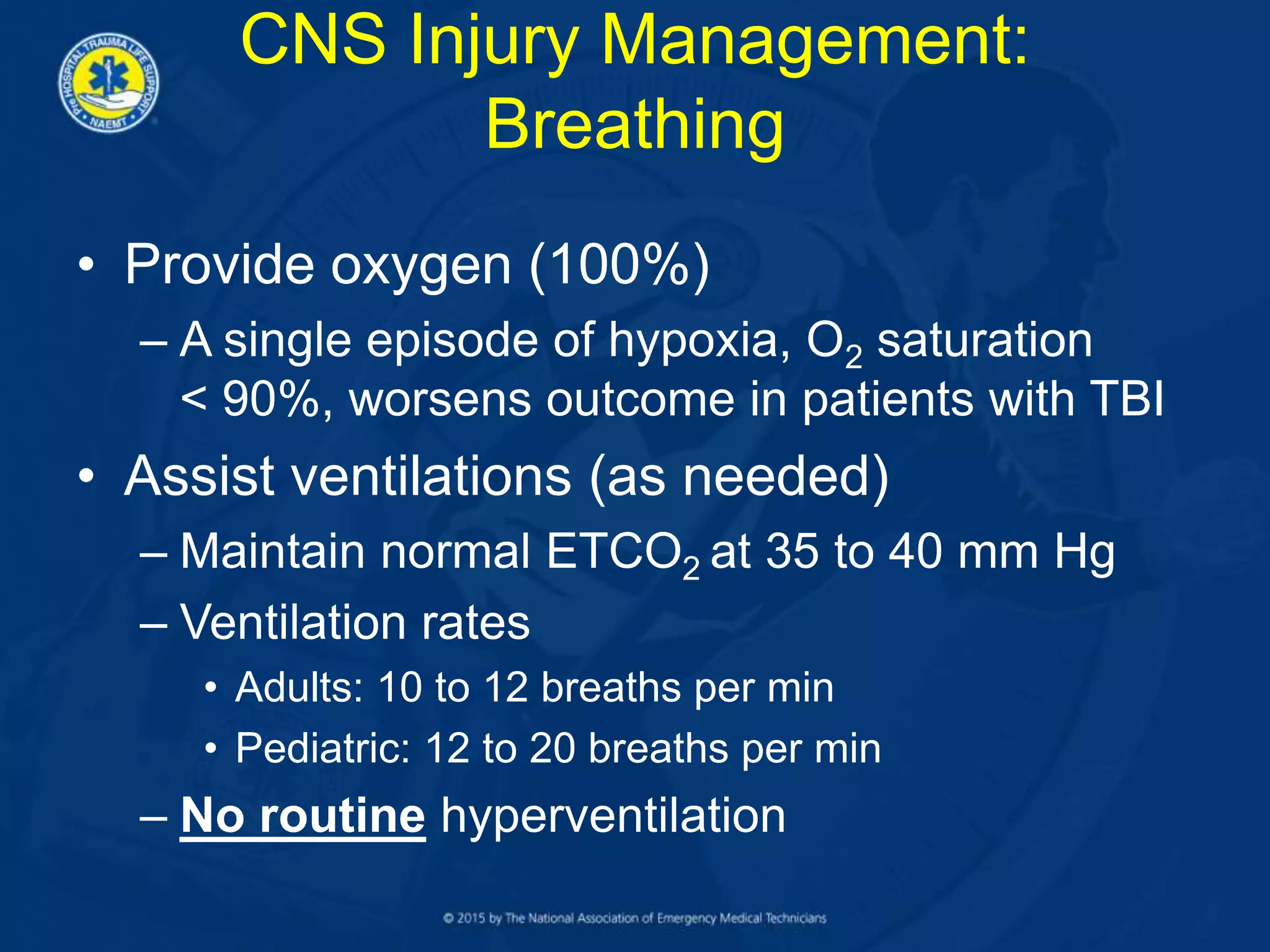 CNS Injury Management:
Breathing
• Provide oxygen (100%)
– A single episode of hypoxia, O2 saturation
< 90%, worsens outcome in patients with TBI
• Assist ventilations (as needed)
– Maintain normal ETCO2 at 35 to 40 mm Hg
– Ventilation rates
• Adults: 10 to 12 breaths per min
• Pediatric: 12 to 20 breaths per min
– No routine hyperventilation
 