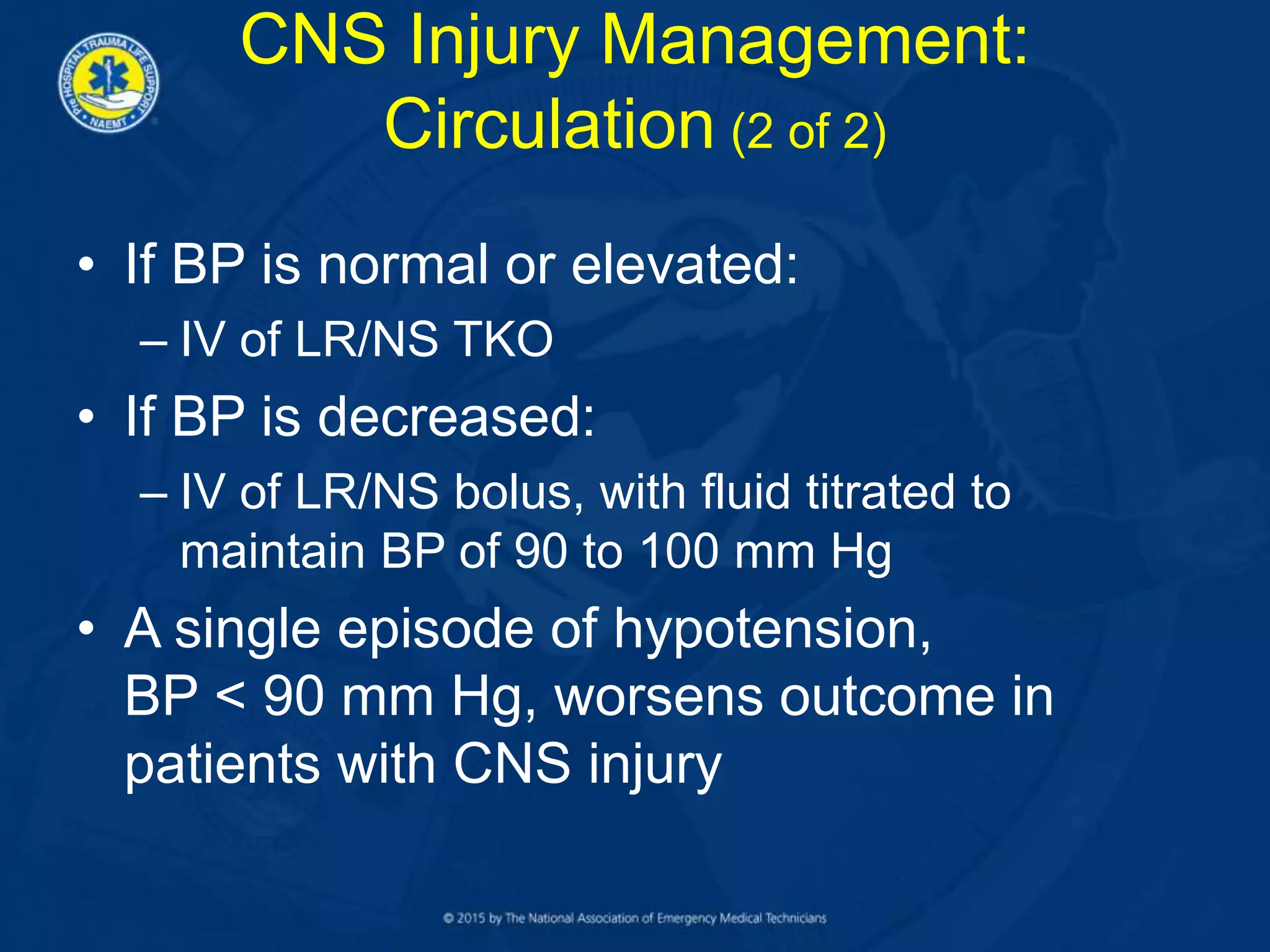 • If BP is normal or elevated:
– IV of LR/NS TKO
• If BP is decreased:
– IV of LR/NS bolus, with fluid titrated to
maintain BP of 90 to 100 mm Hg
• A single episode of hypotension,
BP < 90 mm Hg, worsens outcome in
patients with CNS injury
CNS Injury Management:
Circulation (2 of 2)
 