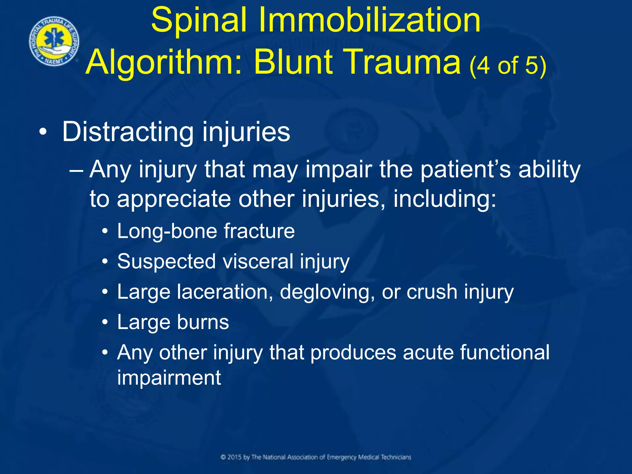 • Distracting injuries
– Any injury that may impair the patient’s ability
to appreciate other injuries, including:
• Long-bone fracture
• Suspected visceral injury
• Large laceration, degloving, or crush injury
• Large burns
• Any other injury that produces acute functional
impairment
Spinal Immobilization
Algorithm: Blunt Trauma (4 of 5)
 