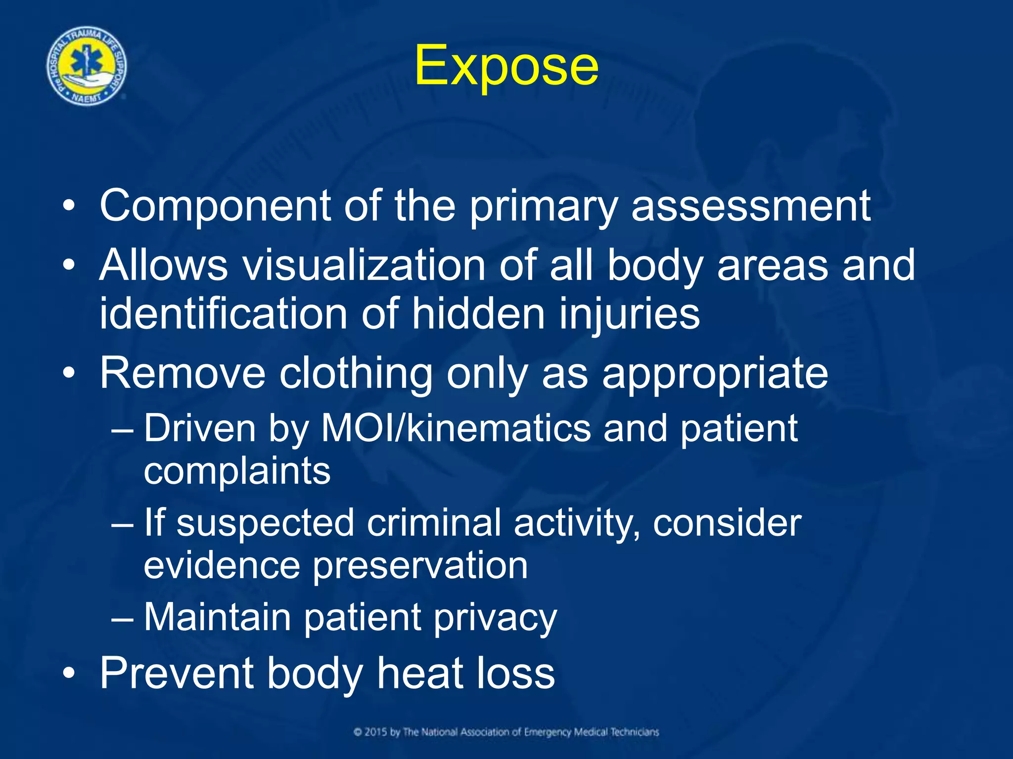 Expose
• Component of the primary assessment
• Allows visualization of all body areas and
identification of hidden injuries
• Remove clothing only as appropriate
– Driven by MOI/kinematics and patient
complaints
– If suspected criminal activity, consider
evidence preservation
– Maintain patient privacy
• Prevent body heat loss
 