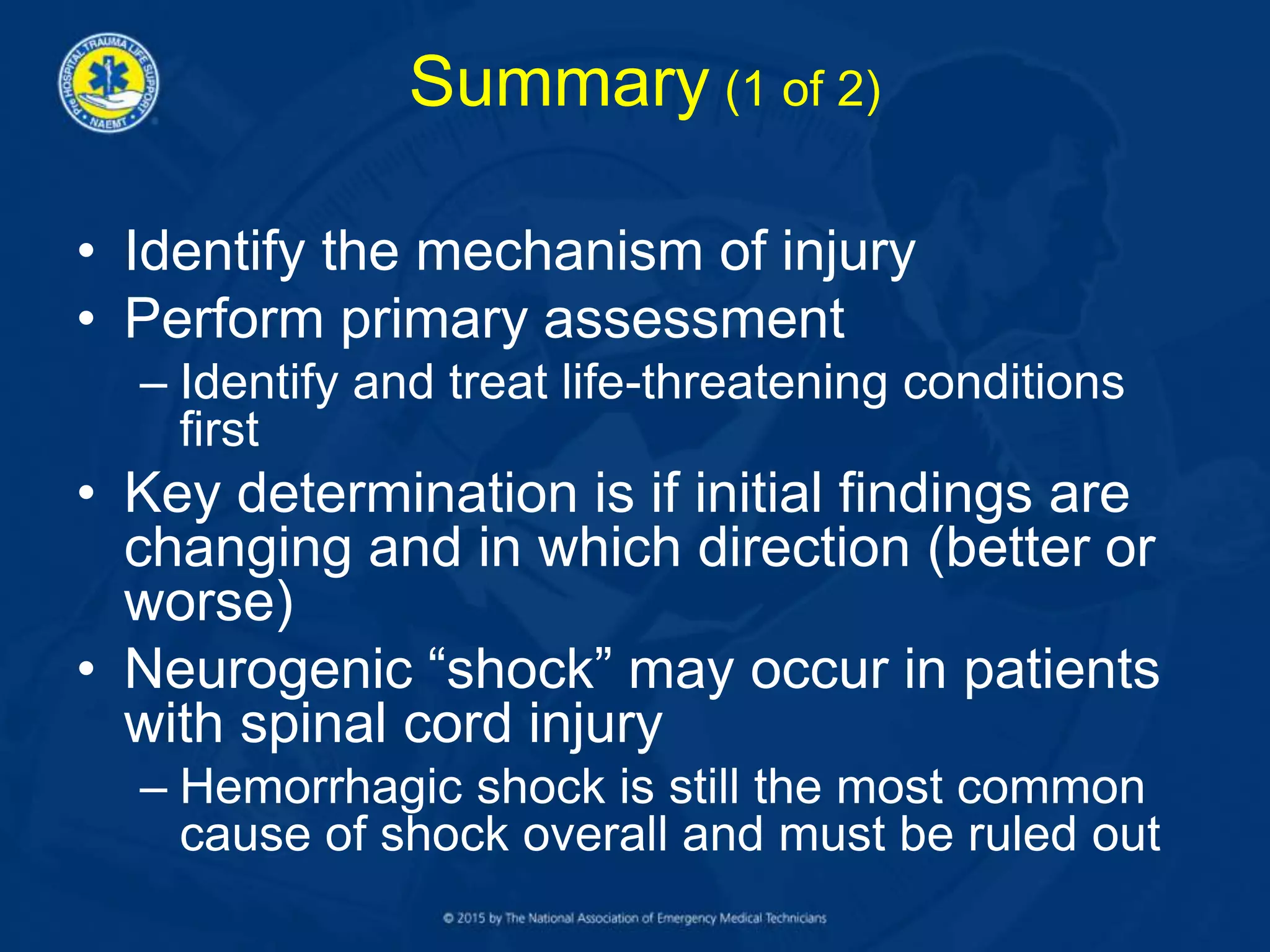 Summary (1 of 2)
• Identify the mechanism of injury
• Perform primary assessment
– Identify and treat life-threatening conditions
first
• Key determination is if initial findings are
changing and in which direction (better or
worse)
• Neurogenic “shock” may occur in patients
with spinal cord injury
– Hemorrhagic shock is still the most common
cause of shock overall and must be ruled out
 