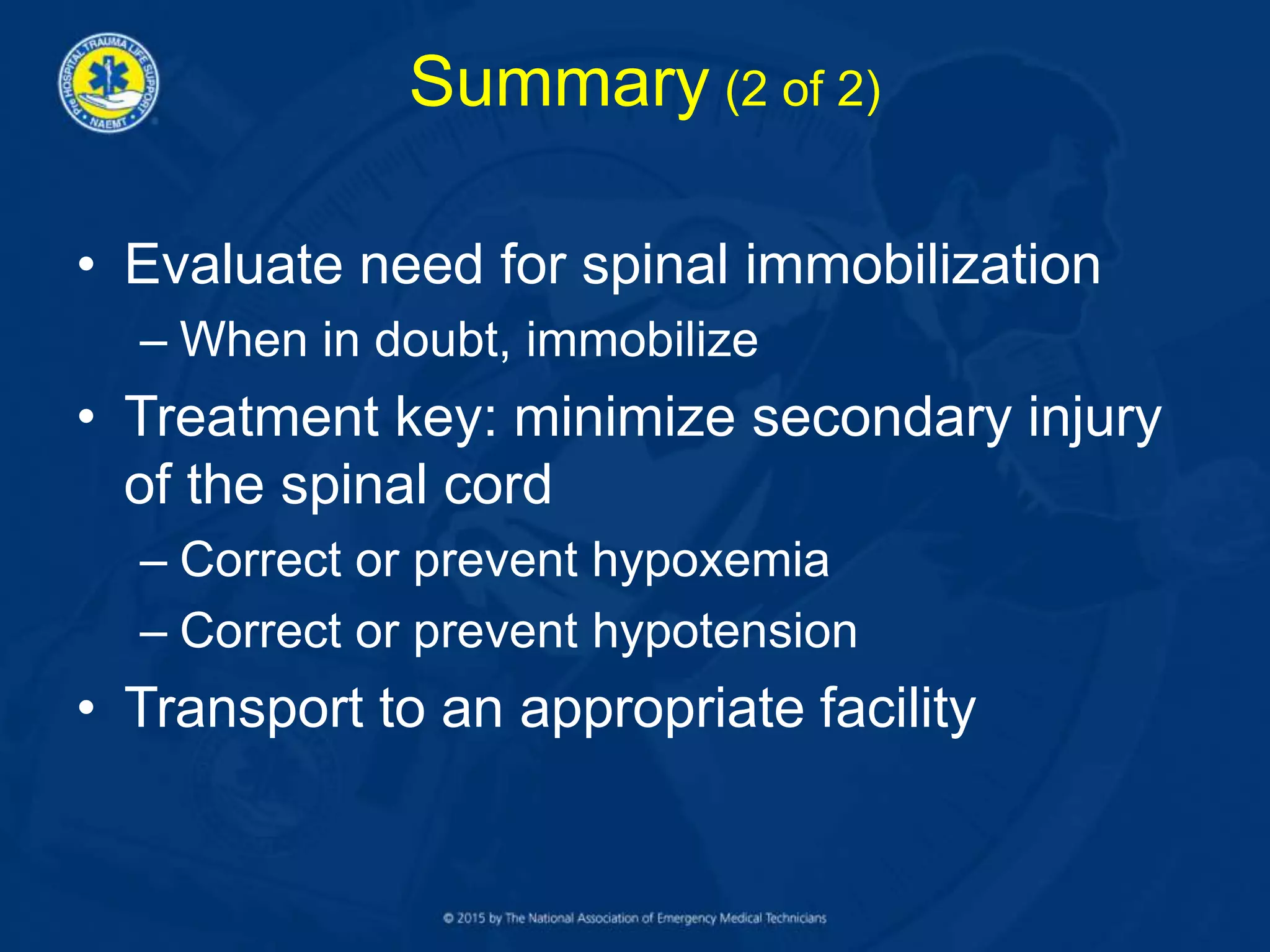 • Evaluate need for spinal immobilization
– When in doubt, immobilize
• Treatment key: minimize secondary injury
of the spinal cord
– Correct or prevent hypoxemia
– Correct or prevent hypotension
• Transport to an appropriate facility
Summary (2 of 2)
 