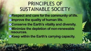 PRINCIPLES OF
SUSTAINABLE SOCIETY
Respect and care for the community of life.
Improve the quality of human life.
Conserve the Earth's vitality and diversity.
Minimize the depletion of non-renewable
resources.
Keep within the Earth's carrying capacity.
 
