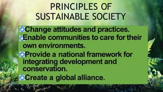 PRINCIPLES OF
SUSTAINABLE SOCIETY
Change attitudes and practices.
Enable communities to care for their
own environments.
Provide a national framework for
integrating development and
conservation.
Create a global alliance.
 