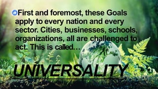 First and foremost, these Goals
apply to every nation and every
sector. Cities, businesses, schools,
organizations, all are challenged to
act. This is called…
UNIVERSALITY
 