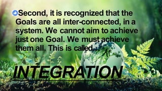 Second, it is recognized that the
Goals are all inter-connected, in a
system. We cannot aim to achieve
just one Goal. We must achieve
them all. This is called…
INTEGRATION
 