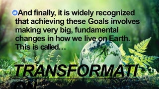 And finally, it is widely recognized
that achieving these Goals involves
making very big, fundamental
changes in how we live on Earth.
This is called…
TRANSFORMATI
 