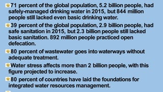 71 percent of the global population, 5.2 billion people, had
safely-managed drinking water in 2015, but 844 million
people still lacked even basic drinking water.
39 percent of the global population, 2.9 billion people, had
safe sanitation in 2015, but 2.3 billion people still lacked
basic sanitation. 892 million people practiced open
defecation.
80 percent of wastewater goes into waterways without
adequate treatment.
Water stress affects more than 2 billion people, with this
figure projected to increase.
80 percent of countries have laid the foundations for
integrated water resources management.
 