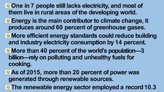 One in 7 people still lacks electricity, and most of
them live in rural areas of the developing world.
Energy is the main contributor to climate change, it
produces around 60 percent of greenhouse gases.
More efficient energy standards could reduce building
and industry electricity consumption by 14 percent.
More than 40 percent of the world’s population—3
billion—relyon polluting and unhealthy fuels for
cooking.
As of 2015, more than 20 percent of power was
generated through renewable sources.
The renewable energy sector employed a record10.3
 