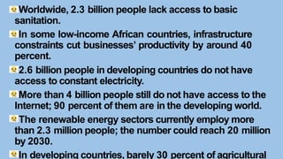 Worldwide, 2.3 billion people lack access to basic
sanitation.
In some low-income African countries, infrastructure
constraints cut businesses’ productivity by around 40
percent.
2.6 billion people in developing countries do not have
access to constant electricity.
More than 4 billion people still do not have access to the
Internet; 90 percent of them are in the developing world.
The renewable energy sectors currently employ more
than 2.3 million people; the number could reach 20 million
by 2030.
In developing countries, barely 30 percent of agricultural
 