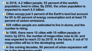 In 2018, 4.2 billion people, 55 percent of the world’s
population, lived in cities. By 2050, the urban population is
expected to reach 6.5 billion.
Cities occupy just 3 percent of the Earth’s land but account
for 60 to 80 percent of energy consumption and at least 70
percent of carbon emissions.
828 million people are estimated to live in slums, and the
number is rising.
In 1990, there were 10 cities with 10 million people or
more; by 2014, the number of mega-cities rose to 28, and
was expected to reach 33 by 2018. In the future, 9 out of 10
mega-cities will be in the developing world.
In the coming decades, 90 percent of urban expansion will
 