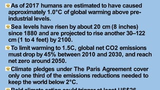 As of 2017 humans are estimated to have caused
approximately 1.0°C of global warming above pre-
industrial levels.
Sea levels have risen by about 20 cm (8 inches)
since 1880 and are projected to rise another 30–122
cm (1 to 4 feet) by 2100.
To limit warming to 1.5C, global net CO2 emissions
must drop by 45% between 2010 and 2030, and reach
net zero around 2050.
Climate pledges under The Paris Agreement cover
only one third of the emissions reductions needed to
keep the world below 2°C.
 