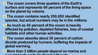 The ocean covers three quarters of the Earth’s
surface and represents 99 percent of the living space
on the planet by volume.
The ocean contains nearly 200,000 identified
species, but actual numbers may lie in the millions.
As much as 40 percent of the ocean is heavily
affected by pollution, depleted fisheries, loss of coastal
habitats and other human activities.
The ocean absorbs about 30 percent of carbon
dioxide produced by humans, buffering the impacts of
global warming.
More than 3 billion people depend on marine and
 