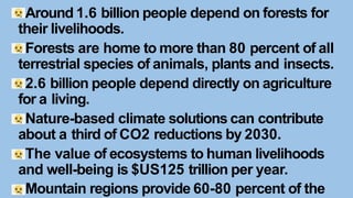 Around 1.6 billion people depend on forests for
their livelihoods.
Forests are home to more than 80 percent of all
terrestrial species of animals, plants and insects.
2.6 billion people depend directly on agriculture
for a living.
Nature-based climate solutions can contribute
about a third of CO2 reductions by 2030.
The value of ecosystems to human livelihoods
and well-being is $US125 trillion per year.
Mountain regions provide 60-80 percent of the
 