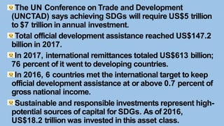 The UN Conference on Trade and Development
(UNCTAD) says achieving SDGs will require US$5 trillion
to $7 trillion in annual investment.
Total official development assistance reached US$147.2
billion in 2017.
In 2017, international remittances totaled US$613 billion;
76 percent of it went to developing countries.
In 2016, 6 countries met the international target to keep
official development assistance at or above 0.7 percent of
gross national income.
Sustainable and responsible investments represent high-
potential sources of capital for SDGs. As of 2016,
US$18.2 trillion was invested in this asset class.
 