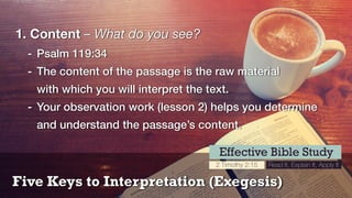 Five Keys to Interpretation (Exegesis)
Effective Bible Study
2 Timothy 2:15 Read It, Explain It, Apply It
1. Content – What do you see?
- Psalm 119:34
- The content of the passage is the raw material 
with which you will interpret the text.
- Your observation work (lesson 2) helps you determine
and understand the passage’s content.
 