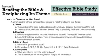 Effective Bible Study
2 Timothy 2:15 Read It, Explain It, Apply It
Reading the Bible &
Deciphering Its Theme
Learn to Observe as You Read
	 A.	When reading within a particular text, be sure to note the following four things:
1. Terms
	 	 	 a. The words are the basic building blocks with which you decipher the meaning of the text.
	 	 	 b. The Gospel of John uses the term “believe” very purposefully. That term unlocks meaning.
2. Structure
	 	 	 a. Look for the grammatical structure. What is the subject? The object? The main verb?
	 	 	 b. Look for the literary structure. There are questions and answers, climax and resolution, 
	 	 	 cause and effect, etcetera.
3. Literary Form
	 	 	 a. What is the genre of the book?
	 	 	 b. Remember: 5-12-5-5-12 (Old Testament) // 4-1-21-1 (New Testament)
4. Atmosphere
	 	 	 a. What was it like to be in the writer’s shoes?
	 	 	 b. This is an exercise for the imagination, not just for the intellect.
Lesson 2:
 