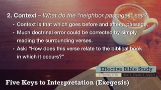Five Keys to Interpretation (Exegesis)
Effective Bible Study
2 Timothy 2:15 Read It, Explain It, Apply It
2. Context – What do the “neighbor passages” say?
- Context is that which goes before and after a passage.
- Much doctrinal error could be corrected by simply
reading the surrounding verses.
- Ask: “How does this verse relate to the biblical book 
in which it occurs?”
 
