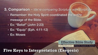 Five Keys to Interpretation (Exegesis)
Effective Bible Study
2 Timothy 2:15 Read It, Explain It, Apply It
3. Comparison – We’re comparing Scripture with Scripture.
- Remember: the Holy Spirit coordinated the entire
message of the Bible.
- Ex: “Belief” (John 2:23)
- Ex: “Equip” (Eph. 4:11-12)
- Ex: Moses
 