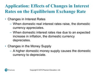 Copyright © 2019 Pearson Education, Ltd.
Application: Effects of Changes in Interest
Rates on the Equilibrium Exchange Rate
• Changes in Interest Rates
– When domestic real interest rates raise, the domestic
currency appreciates.
– When domestic interest rates rise due to an expected
increase in inflation, the domestic currency
depreciates.
• Changes in the Money Supply
– A higher domestic money supply causes the domestic
currency to depreciate.
 