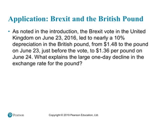 Copyright © 2019 Pearson Education, Ltd.
Application: Brexit and the British Pound
• As noted in the introduction, the Brexit vote in the United
Kingdom on June 23, 2016, led to nearly a 10%
depreciation in the British pound, from $1.48 to the pound
on June 23, just before the vote, to $1.36 per pound on
June 24. What explains the large one-day decline in the
exchange rate for the pound?
 