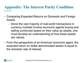 Copyright © 2019 Pearson Education, Ltd.
Appendix: The Interest Parity Condition
(1 of 3)
• Comparing Expected Returns on Domestic and Foreign
Assets
– Since the vast majority of real-world transactions in
currency markets involve economic agents buying and
selling currencies based on their value as assets, one
must develop an understanding of how these assets
are valued.
• From the perspective of an American economic agent, the
expected return on dollar-denominated assets is equal to
the domestic rate of interest.
 