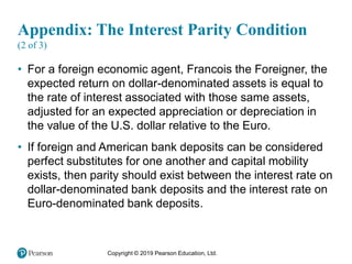 Copyright © 2019 Pearson Education, Ltd.
Appendix: The Interest Parity Condition
(2 of 3)
• For a foreign economic agent, Francois the Foreigner, the
expected return on dollar-denominated assets is equal to
the rate of interest associated with those same assets,
adjusted for an expected appreciation or depreciation in
the value of the U.S. dollar relative to the Euro.
• If foreign and American bank deposits can be considered
perfect substitutes for one another and capital mobility
exists, then parity should exist between the interest rate on
dollar-denominated bank deposits and the interest rate on
Euro-denominated bank deposits.
 