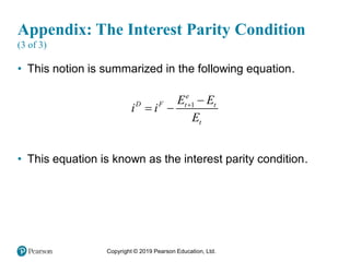 Copyright © 2019 Pearson Education, Ltd.
Appendix: The Interest Parity Condition
(3 of 3)
• This notion is summarized in the following equation.
1
e
D F t t
t
E E
i i
E
 
 
• This equation is known as the interest parity condition.
 