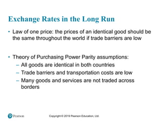 Copyright © 2019 Pearson Education, Ltd.
Exchange Rates in the Long Run
• Law of one price: the prices of an identical good should be
the same throughout the world if trade barriers are low
• Theory of Purchasing Power Parity assumptions:
– All goods are identical in both countries
– Trade barriers and transportation costs are low
– Many goods and services are not traded across
borders
 