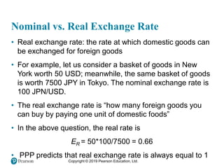 Copyright © 2019 Pearson Education, Ltd.
Nominal vs. Real Exchange Rate
• Real exchange rate: the rate at which domestic goods can
be exchanged for foreign goods
• For example, let us consider a basket of goods in New
York worth 50 USD; meanwhile, the same basket of goods
is worth 7500 JPY in Tokyo. The nominal exchange rate is
100 JPN/USD.
• The real exchange rate is “how many foreign goods you
can buy by paying one unit of domestic foods”
• In the above question, the real rate is
ER = 50*100/7500 = 0.66
• PPP predicts that real exchange rate is always equal to 1
 
