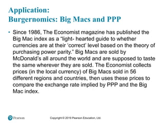 Copyright © 2019 Pearson Education, Ltd.
Application:
Burgernomics: Big Macs and PPP
• Since 1986, The Economist magazine has published the
Big Mac index as a “light- hearted guide to whether
currencies are at their ‘correct’ level based on the theory of
purchasing power parity.” Big Macs are sold by
McDonald’s all around the world and are supposed to taste
the same wherever they are sold. The Economist collects
prices (in the local currency) of Big Macs sold in 56
different regions and countries, then uses these prices to
compare the exchange rate implied by PPP and the Big
Mac index.
 