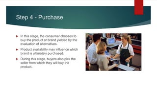 Step 4 - Purchase
 In this stage, the consumer chooses to
buy the product or brand yielded by the
evaluation of alternatives.
 Product availability may influence which
brand is ultimately purchased.
 During this stage, buyers also pick the
seller from which they will buy the
product.
 