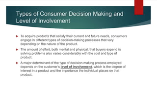 Types of Consumer Decision Making and
Level of Involvement
 To acquire products that satisfy their current and future needs, consumers
engage in different types of decision-making processes that vary
depending on the nature of the product.
 The amount of effort, both mental and physical, that buyers expend in
solving problems also varies considerably with the cost and type of
product.
 A major determinant of the type of decision-making process employed
depends on the customer’s level of involvement, which is the degree of
interest in a product and the importance the individual places on that
product.
 