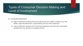 Types of Consumer Decision Making and
Level of Involvement
 Level of Involvement
 High involvement products tend to be those that are visible to others (e.g. real
estate, high-end electronics, automobiles) and are more expensive
 Low-involvement products are much less expensive and have less associated
societal risk (e.g. grocery or drugstore items)
 